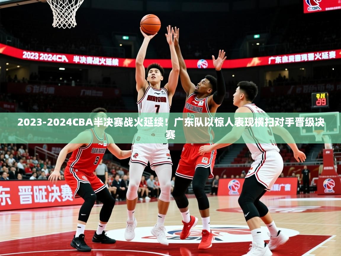 2023-2024CBA半决赛战火延续!广东队以惊人表现横扫对手晋级决赛 2023-2024CBA半决赛战火延续!广东队以惊人表现横扫对手晋级决赛